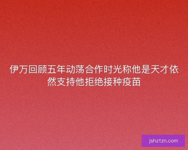 伊万回顾五年动荡合作时光称他是天才依然支持他拒绝接种疫苗