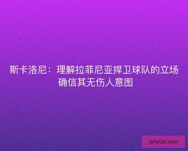 斯卡洛尼：理解拉菲尼亚捍卫球队的立场 确信其无伤人意图