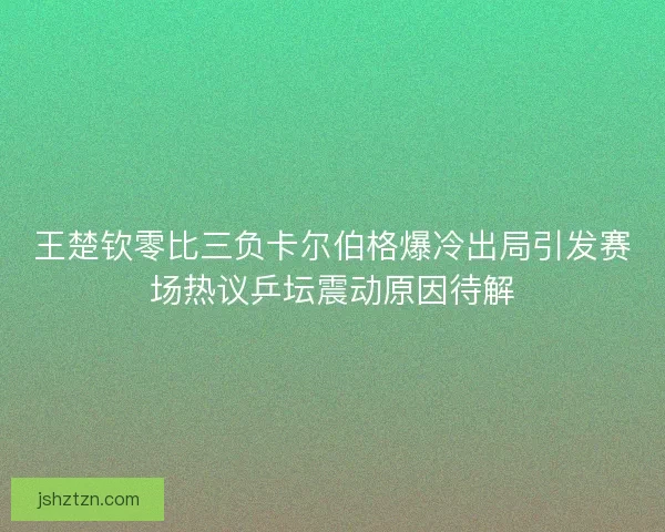 王楚钦零比三负卡尔伯格爆冷出局引发赛场热议乒坛震动原因待解