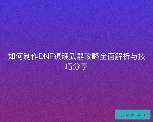 如何制作DNF镇魂武器攻略全面解析与技巧分享