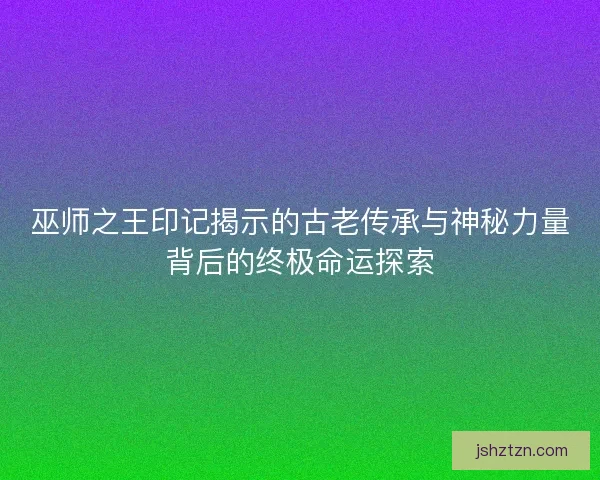 巫师之王印记揭示的古老传承与神秘力量背后的终极命运探索