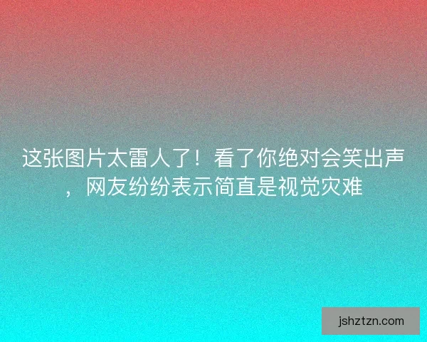 这张图片太雷人了！看了你绝对会笑出声，网友纷纷表示简直是视觉灾难