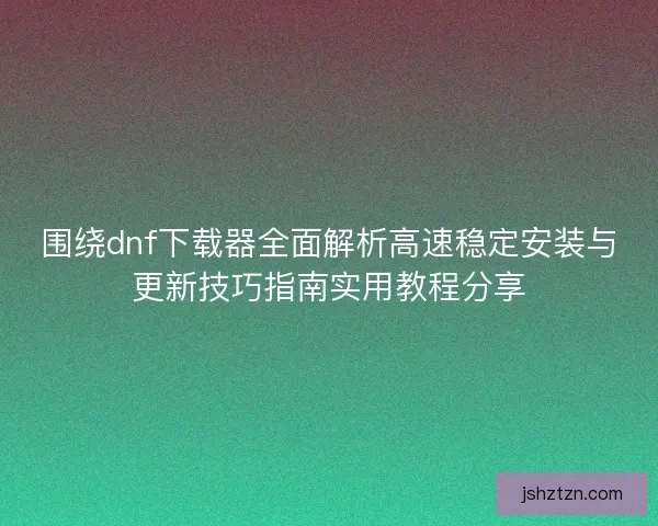 围绕dnf下载器全面解析高速稳定安装与更新技巧指南实用教程分享