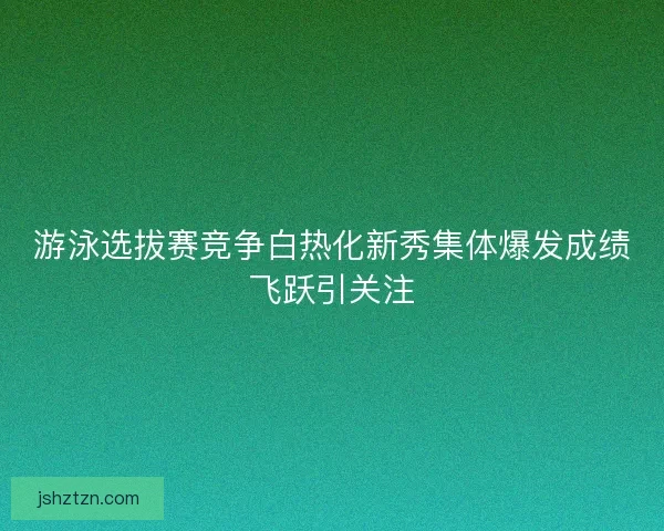 游泳选拔赛竞争白热化新秀集体爆发成绩飞跃引关注