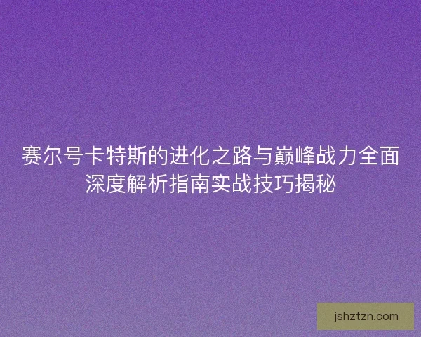 赛尔号卡特斯的进化之路与巅峰战力全面深度解析指南实战技巧揭秘