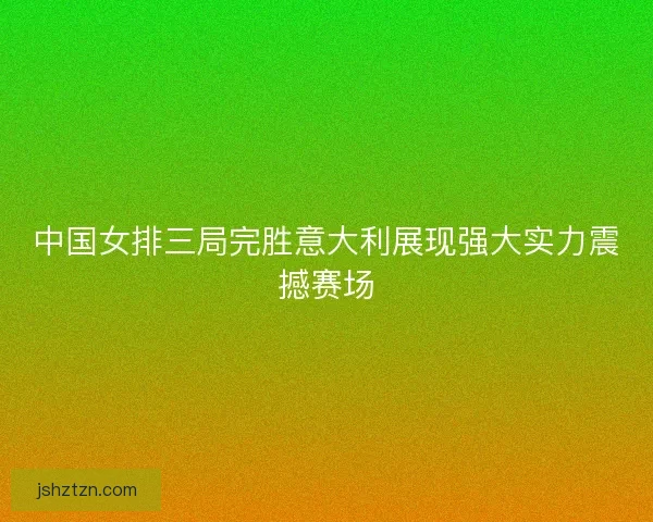 中国女排三局完胜意大利展现强大实力震撼赛场