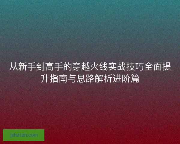 从新手到高手的穿越火线实战技巧全面提升指南与思路解析进阶篇