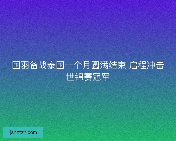 国羽备战泰国一个月圆满结束 启程冲击世锦赛冠军