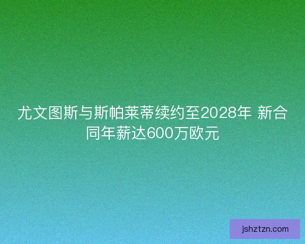 尤文图斯与斯帕莱蒂续约至2028年 新合同年薪达600万欧元