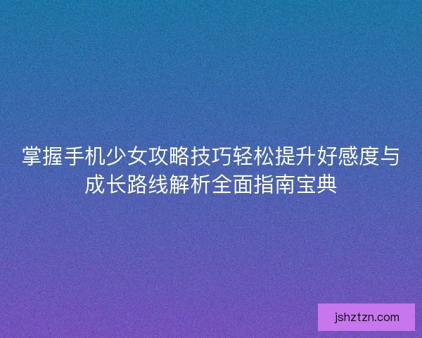掌握手机少女攻略技巧轻松提升好感度与成长路线解析全面指南宝典