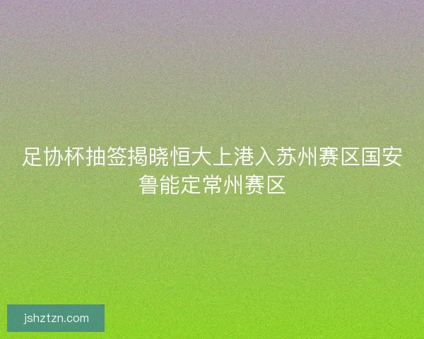 足协杯抽签揭晓恒大上港入苏州赛区国安鲁能定常州赛区