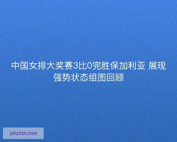 中国女排大奖赛3比0完胜保加利亚 展现强势状态组图回顾