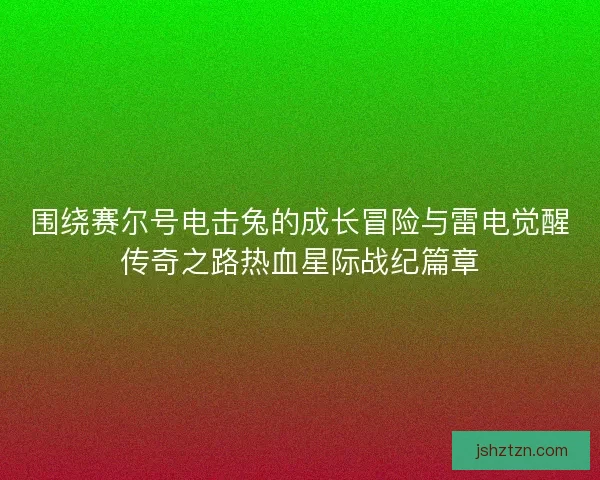 围绕赛尔号电击兔的成长冒险与雷电觉醒传奇之路热血星际战纪篇章