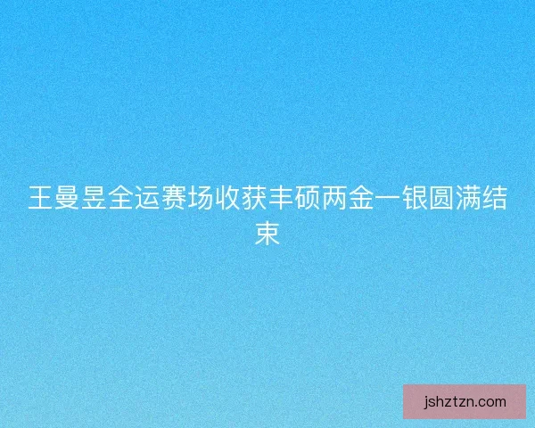 王曼昱全运赛场收获丰硕两金一银圆满结束