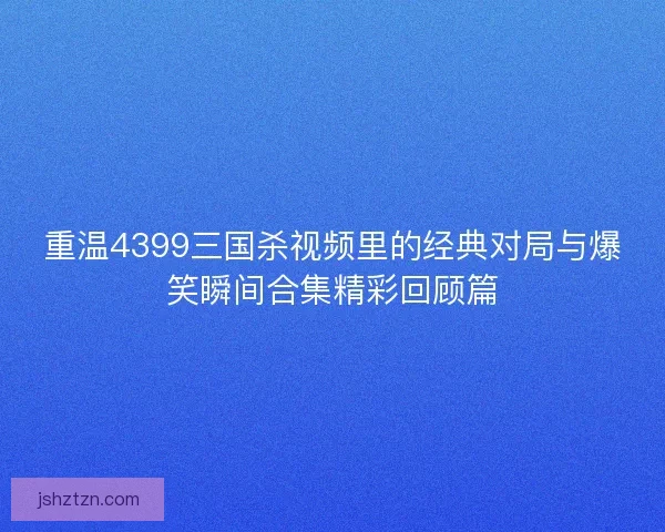 重温4399三国杀视频里的经典对局与爆笑瞬间合集精彩回顾篇