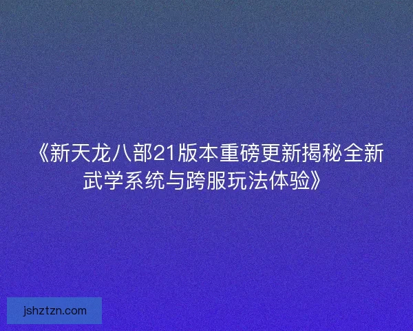 《新天龙八部21版本重磅更新揭秘全新武学系统与跨服玩法体验》