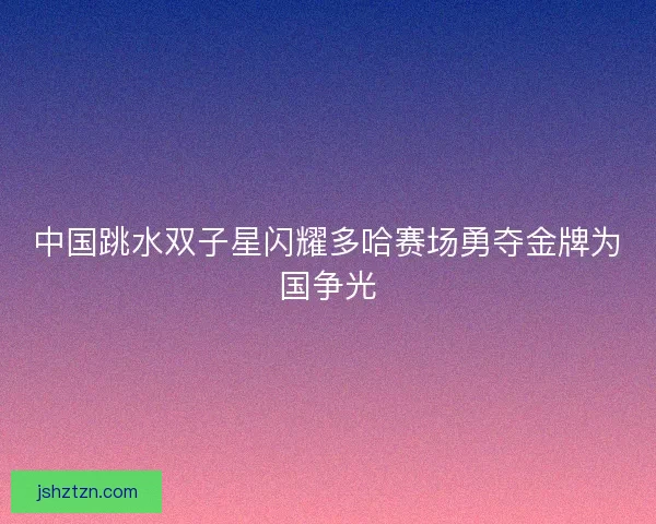 中国跳水双子星闪耀多哈赛场勇夺金牌为国争光
