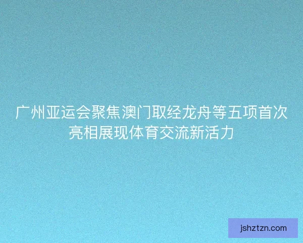 广州亚运会聚焦澳门取经龙舟等五项首次亮相展现体育交流新活力