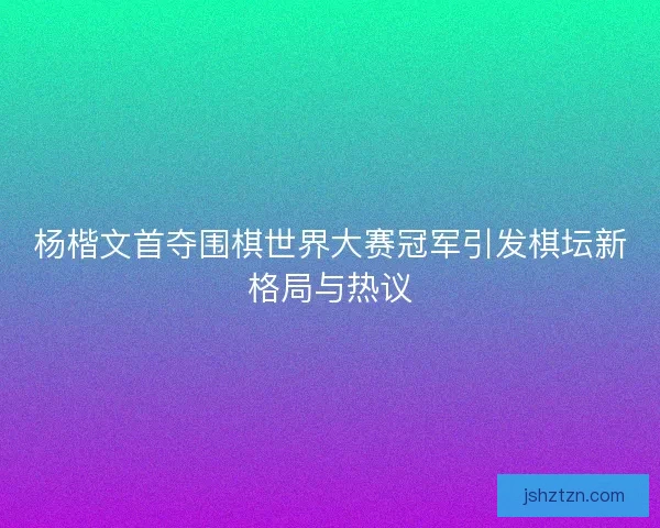 杨楷文首夺围棋世界大赛冠军引发棋坛新格局与热议