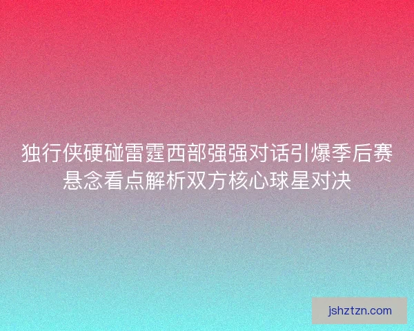 独行侠硬碰雷霆西部强强对话引爆季后赛悬念看点解析双方核心球星对决