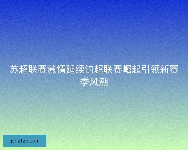 苏超联赛激情延续钓超联赛崛起引领新赛季风潮