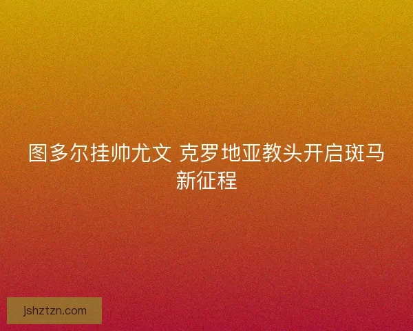 图多尔挂帅尤文 克罗地亚教头开启斑马新征程