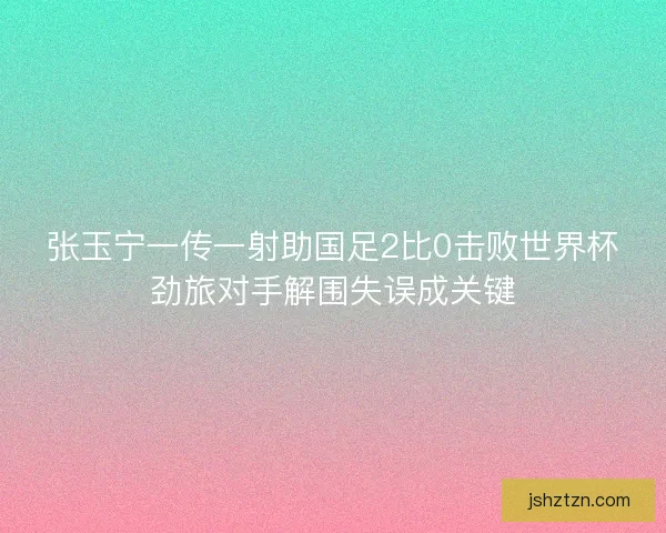 张玉宁一传一射助国足2比0击败世界杯劲旅对手解围失误成关键