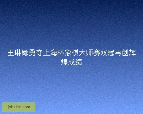 王琳娜勇夺上海杯象棋大师赛双冠再创辉煌成绩