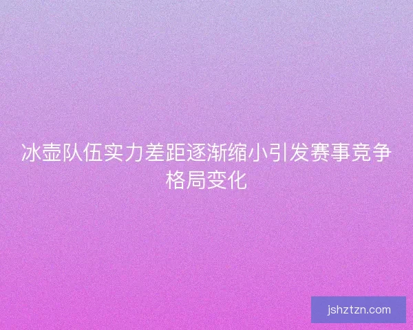 冰壶队伍实力差距逐渐缩小引发赛事竞争格局变化