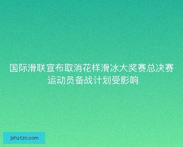 国际滑联宣布取消花样滑冰大奖赛总决赛 运动员备战计划受影响