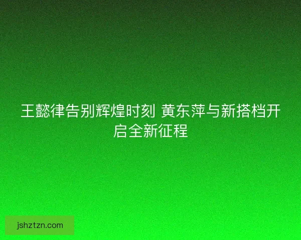 王懿律告别辉煌时刻 黄东萍与新搭档开启全新征程