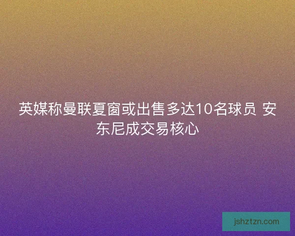 英媒称曼联夏窗或出售多达10名球员 安东尼成交易核心