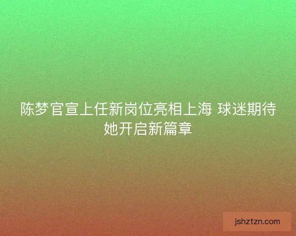 陈梦官宣上任新岗位亮相上海 球迷期待她开启新篇章