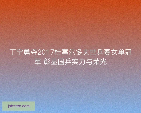 丁宁勇夺2017杜塞尔多夫世乒赛女单冠军 彰显国乒实力与荣光