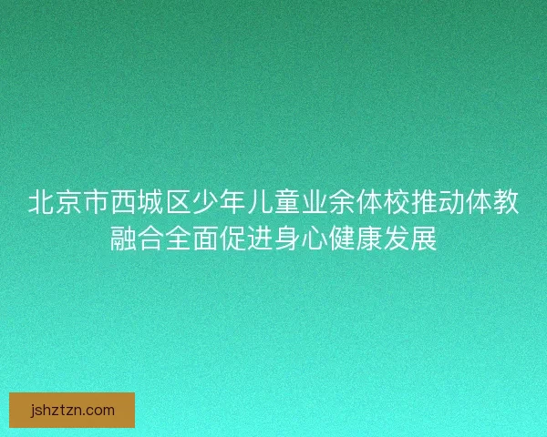 北京市西城区少年儿童业余体校推动体教融合全面促进身心健康发展