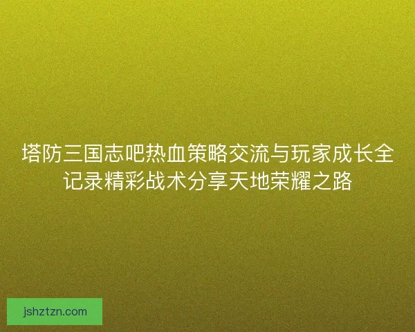 塔防三国志吧热血策略交流与玩家成长全记录精彩战术分享天地荣耀之路