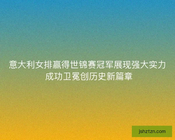 意大利女排赢得世锦赛冠军展现强大实力 成功卫冕创历史新篇章