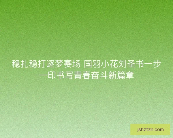 稳扎稳打逐梦赛场 国羽小花刘圣书一步一印书写青春奋斗新篇章